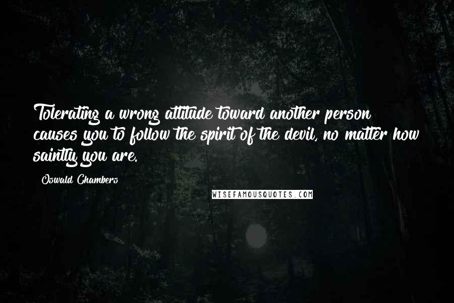 Oswald Chambers Quotes: Tolerating a wrong attitude toward another person causes you to follow the spirit of the devil, no matter how saintly you are.