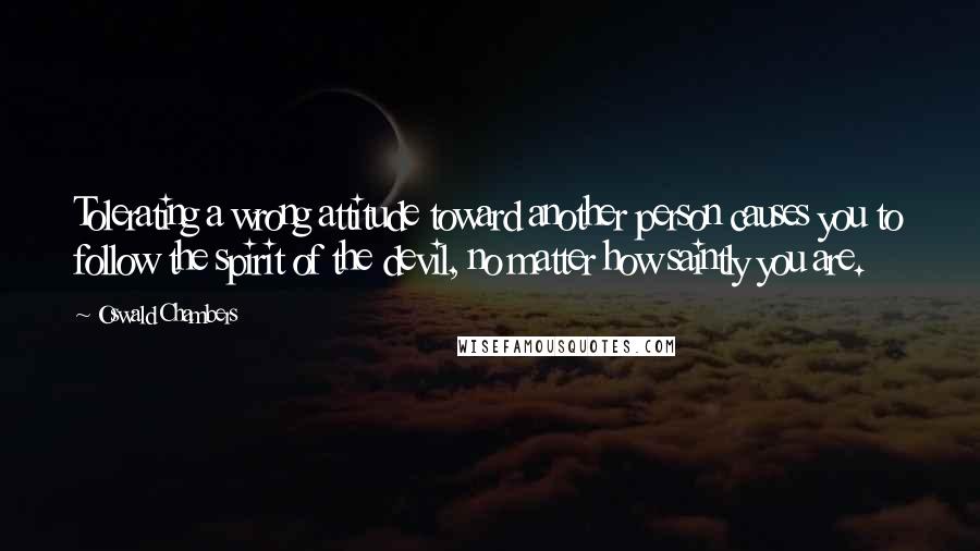 Oswald Chambers Quotes: Tolerating a wrong attitude toward another person causes you to follow the spirit of the devil, no matter how saintly you are.