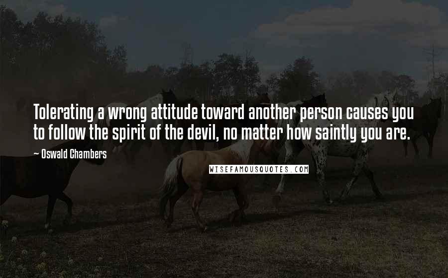 Oswald Chambers Quotes: Tolerating a wrong attitude toward another person causes you to follow the spirit of the devil, no matter how saintly you are.