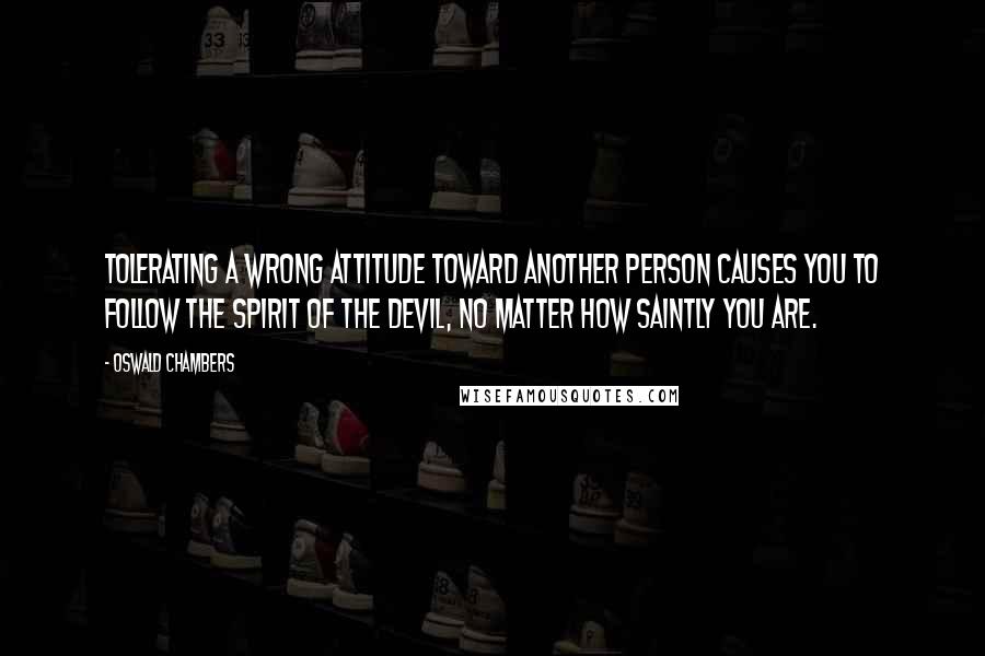 Oswald Chambers Quotes: Tolerating a wrong attitude toward another person causes you to follow the spirit of the devil, no matter how saintly you are.