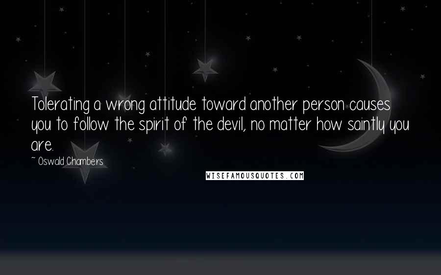 Oswald Chambers Quotes: Tolerating a wrong attitude toward another person causes you to follow the spirit of the devil, no matter how saintly you are.