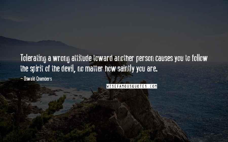 Oswald Chambers Quotes: Tolerating a wrong attitude toward another person causes you to follow the spirit of the devil, no matter how saintly you are.