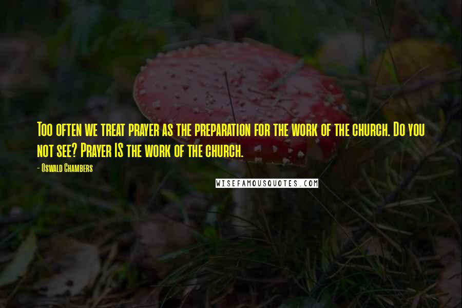 Oswald Chambers Quotes: Too often we treat prayer as the preparation for the work of the church. Do you not see? Prayer IS the work of the church.