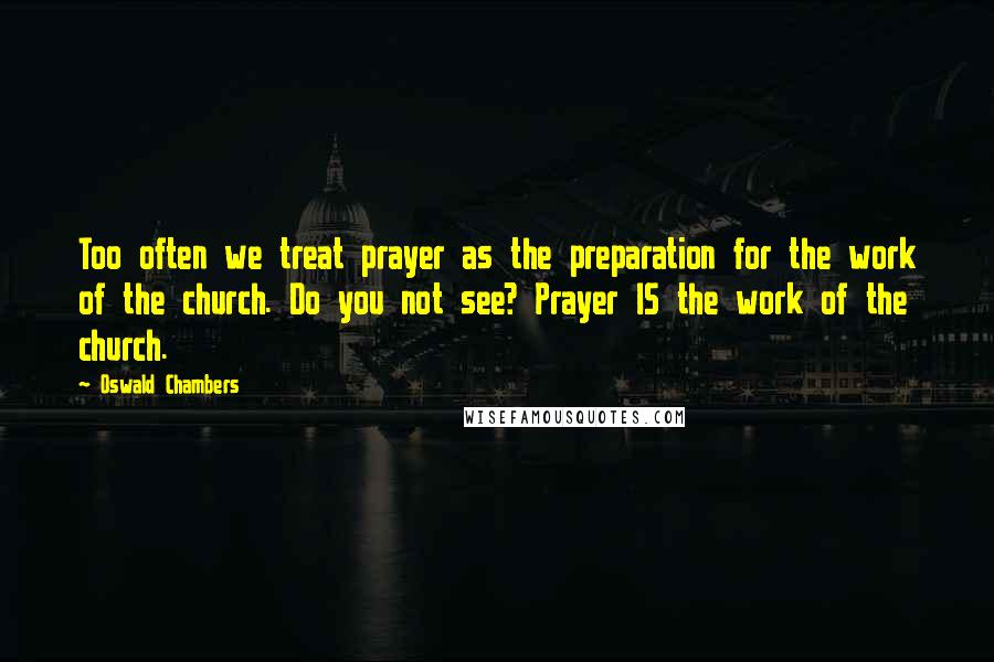 Oswald Chambers Quotes: Too often we treat prayer as the preparation for the work of the church. Do you not see? Prayer IS the work of the church.