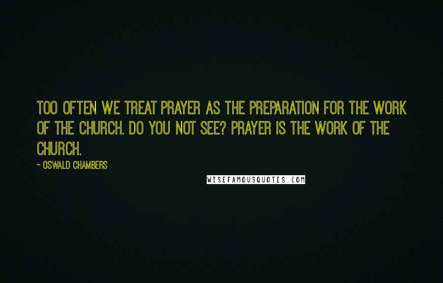 Oswald Chambers Quotes: Too often we treat prayer as the preparation for the work of the church. Do you not see? Prayer IS the work of the church.