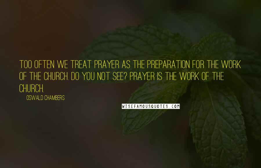 Oswald Chambers Quotes: Too often we treat prayer as the preparation for the work of the church. Do you not see? Prayer IS the work of the church.