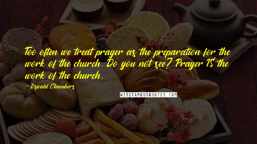 Oswald Chambers Quotes: Too often we treat prayer as the preparation for the work of the church. Do you not see? Prayer IS the work of the church.