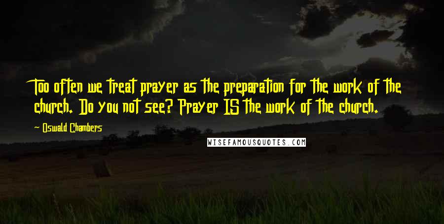 Oswald Chambers Quotes: Too often we treat prayer as the preparation for the work of the church. Do you not see? Prayer IS the work of the church.