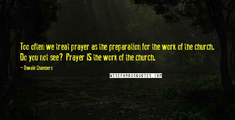 Oswald Chambers Quotes: Too often we treat prayer as the preparation for the work of the church. Do you not see? Prayer IS the work of the church.