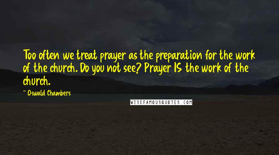 Oswald Chambers Quotes: Too often we treat prayer as the preparation for the work of the church. Do you not see? Prayer IS the work of the church.