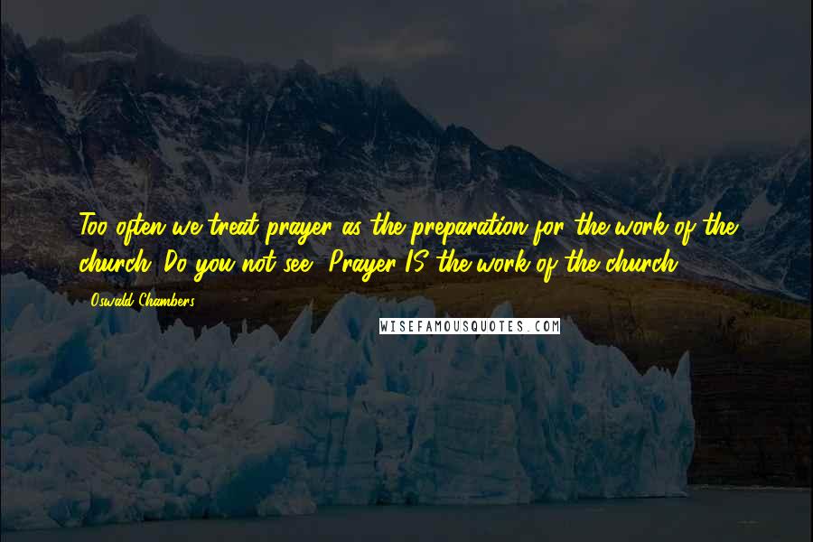 Oswald Chambers Quotes: Too often we treat prayer as the preparation for the work of the church. Do you not see? Prayer IS the work of the church.