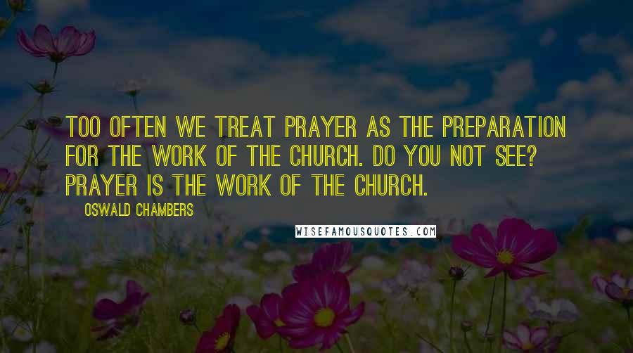 Oswald Chambers Quotes: Too often we treat prayer as the preparation for the work of the church. Do you not see? Prayer IS the work of the church.