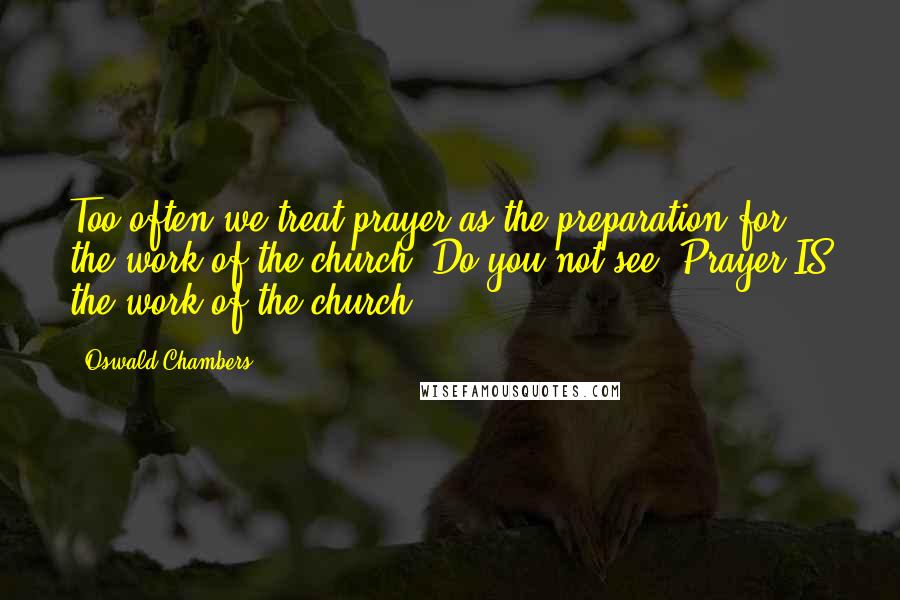 Oswald Chambers Quotes: Too often we treat prayer as the preparation for the work of the church. Do you not see? Prayer IS the work of the church.