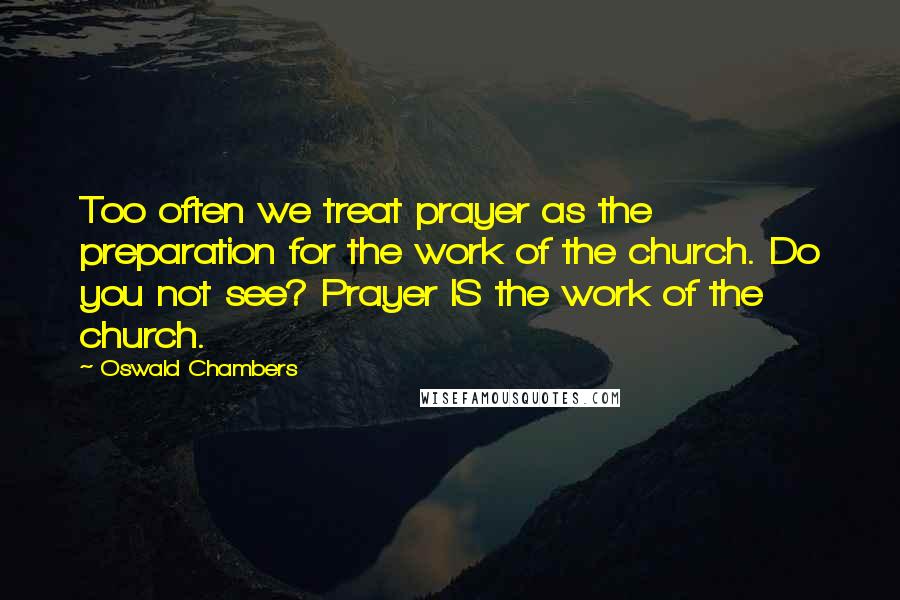 Oswald Chambers Quotes: Too often we treat prayer as the preparation for the work of the church. Do you not see? Prayer IS the work of the church.