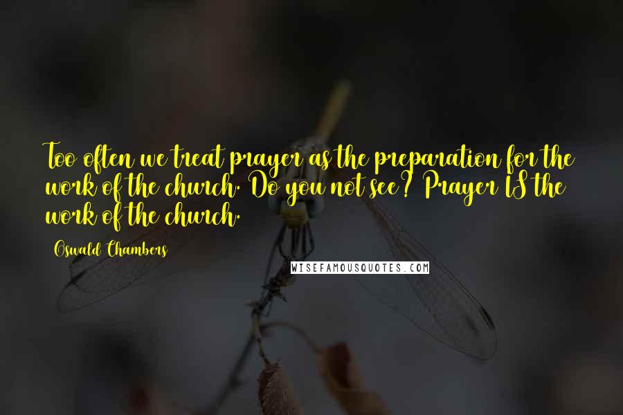 Oswald Chambers Quotes: Too often we treat prayer as the preparation for the work of the church. Do you not see? Prayer IS the work of the church.