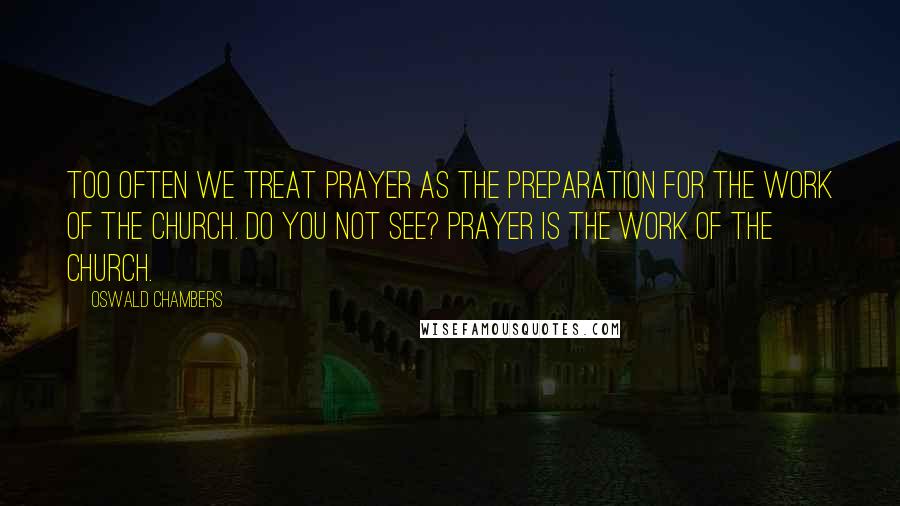 Oswald Chambers Quotes: Too often we treat prayer as the preparation for the work of the church. Do you not see? Prayer IS the work of the church.