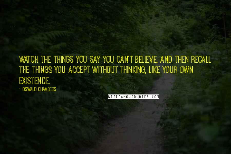 Oswald Chambers Quotes: Watch the things you say you can't believe, and then recall the things you accept without thinking, like your own existence.