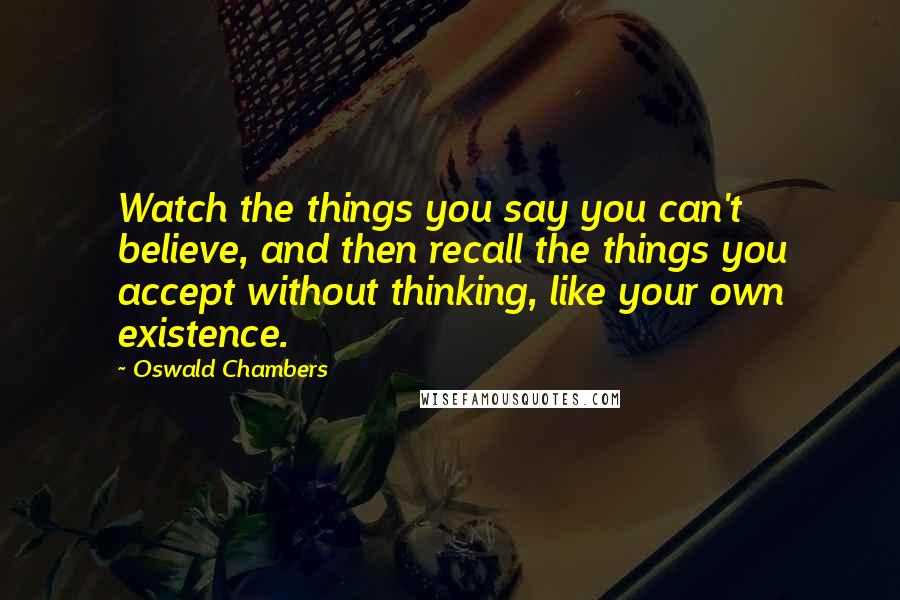 Oswald Chambers Quotes: Watch the things you say you can't believe, and then recall the things you accept without thinking, like your own existence.