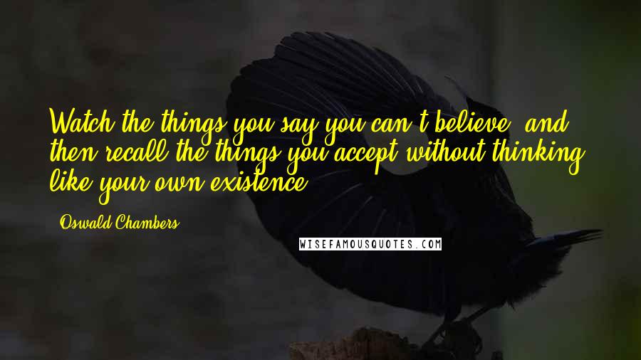 Oswald Chambers Quotes: Watch the things you say you can't believe, and then recall the things you accept without thinking, like your own existence.