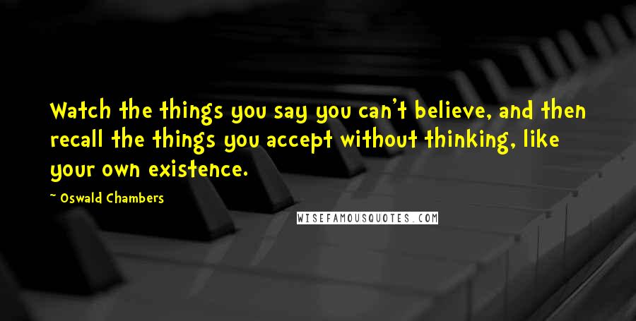 Oswald Chambers Quotes: Watch the things you say you can't believe, and then recall the things you accept without thinking, like your own existence.