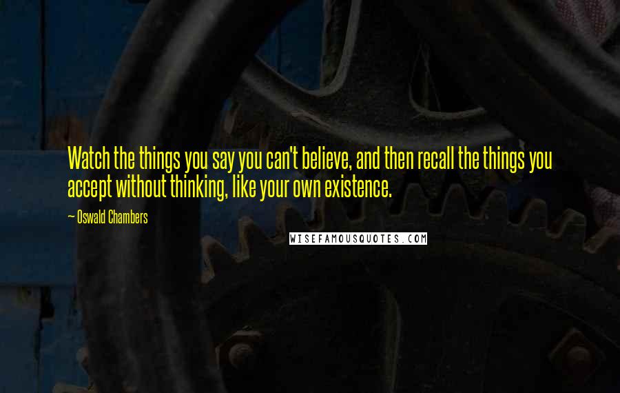 Oswald Chambers Quotes: Watch the things you say you can't believe, and then recall the things you accept without thinking, like your own existence.