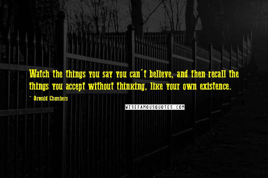 Oswald Chambers Quotes: Watch the things you say you can't believe, and then recall the things you accept without thinking, like your own existence.