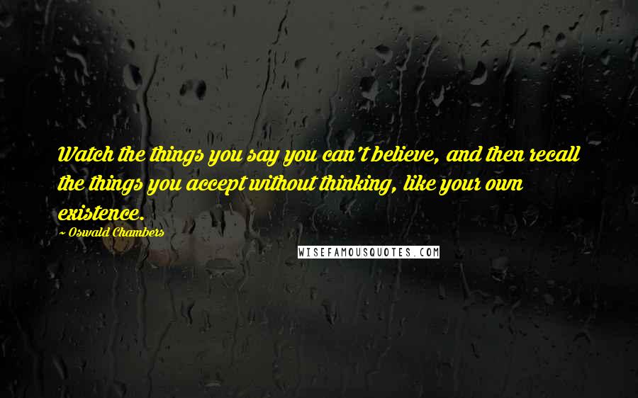 Oswald Chambers Quotes: Watch the things you say you can't believe, and then recall the things you accept without thinking, like your own existence.