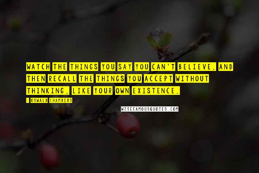 Oswald Chambers Quotes: Watch the things you say you can't believe, and then recall the things you accept without thinking, like your own existence.