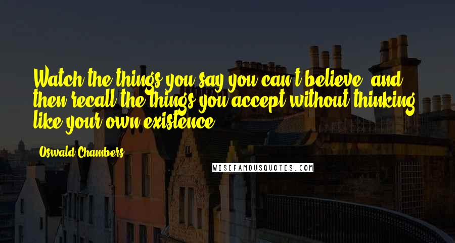 Oswald Chambers Quotes: Watch the things you say you can't believe, and then recall the things you accept without thinking, like your own existence.