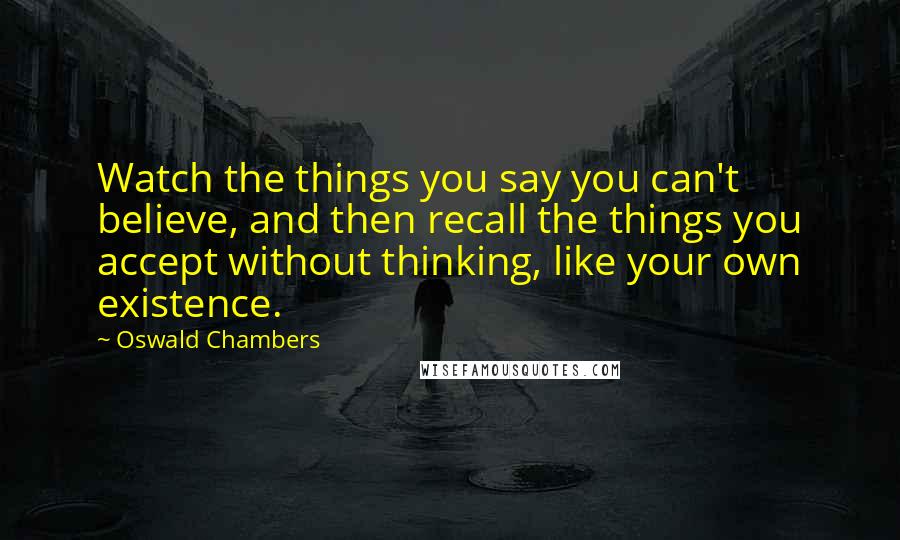 Oswald Chambers Quotes: Watch the things you say you can't believe, and then recall the things you accept without thinking, like your own existence.