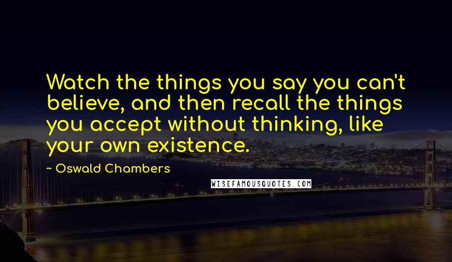 Oswald Chambers Quotes: Watch the things you say you can't believe, and then recall the things you accept without thinking, like your own existence.