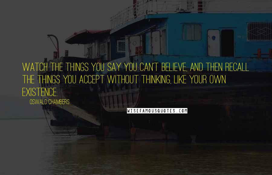 Oswald Chambers Quotes: Watch the things you say you can't believe, and then recall the things you accept without thinking, like your own existence.