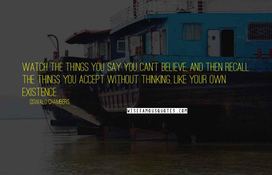 Oswald Chambers Quotes: Watch the things you say you can't believe, and then recall the things you accept without thinking, like your own existence.