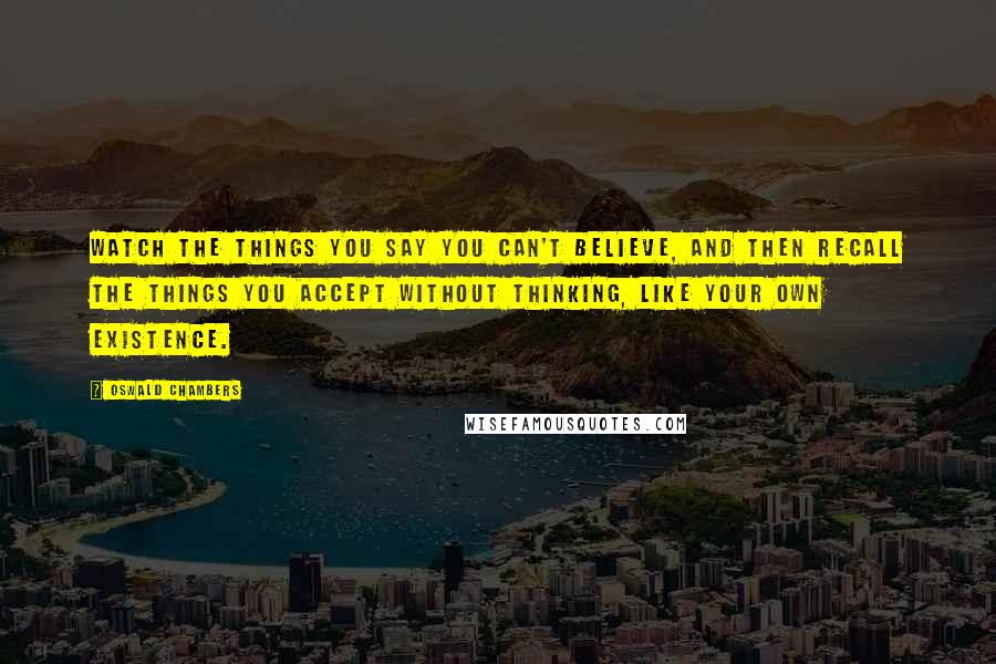 Oswald Chambers Quotes: Watch the things you say you can't believe, and then recall the things you accept without thinking, like your own existence.