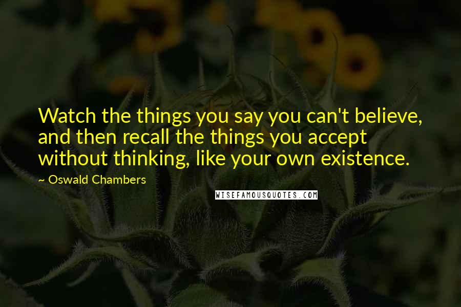 Oswald Chambers Quotes: Watch the things you say you can't believe, and then recall the things you accept without thinking, like your own existence.