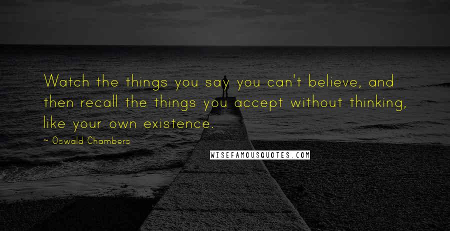 Oswald Chambers Quotes: Watch the things you say you can't believe, and then recall the things you accept without thinking, like your own existence.