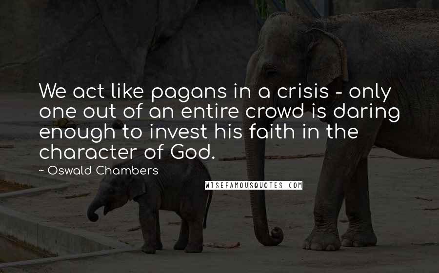 Oswald Chambers Quotes: We act like pagans in a crisis - only one out of an entire crowd is daring enough to invest his faith in the character of God.