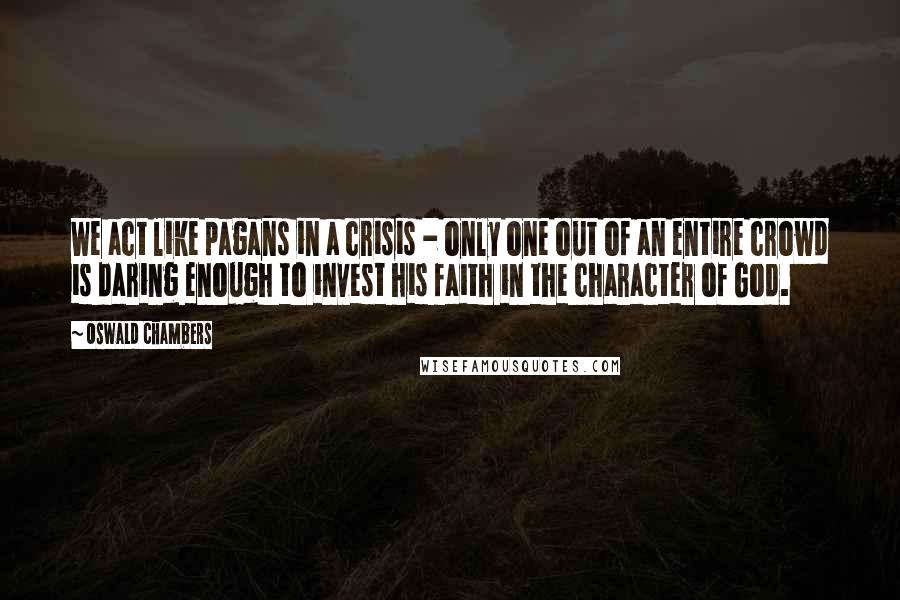 Oswald Chambers Quotes: We act like pagans in a crisis - only one out of an entire crowd is daring enough to invest his faith in the character of God.