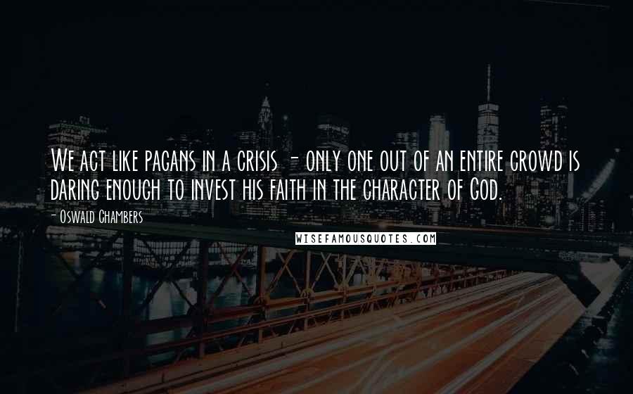 Oswald Chambers Quotes: We act like pagans in a crisis - only one out of an entire crowd is daring enough to invest his faith in the character of God.