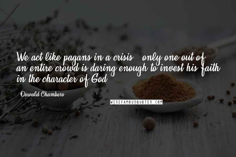 Oswald Chambers Quotes: We act like pagans in a crisis - only one out of an entire crowd is daring enough to invest his faith in the character of God.