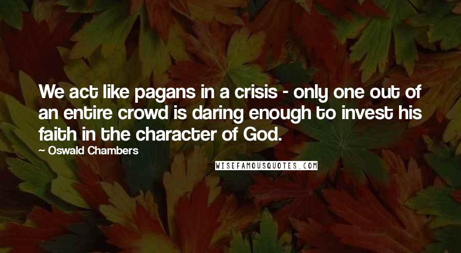 Oswald Chambers Quotes: We act like pagans in a crisis - only one out of an entire crowd is daring enough to invest his faith in the character of God.