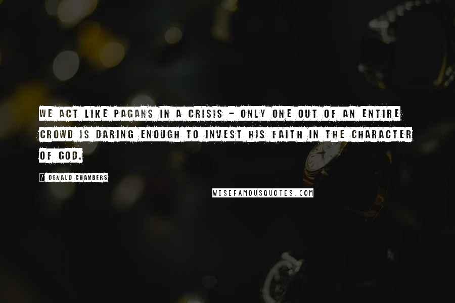 Oswald Chambers Quotes: We act like pagans in a crisis - only one out of an entire crowd is daring enough to invest his faith in the character of God.
