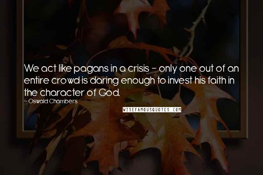 Oswald Chambers Quotes: We act like pagans in a crisis - only one out of an entire crowd is daring enough to invest his faith in the character of God.