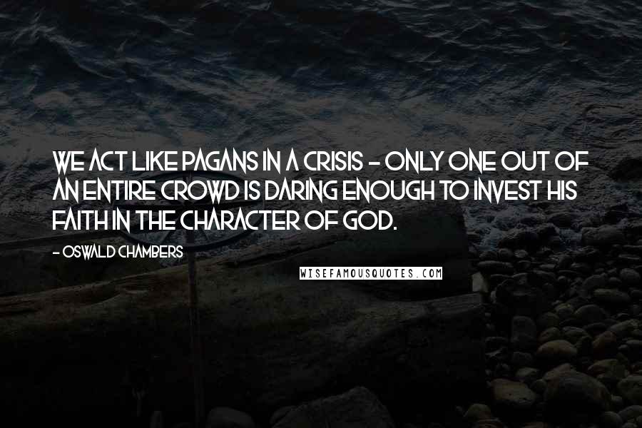 Oswald Chambers Quotes: We act like pagans in a crisis - only one out of an entire crowd is daring enough to invest his faith in the character of God.