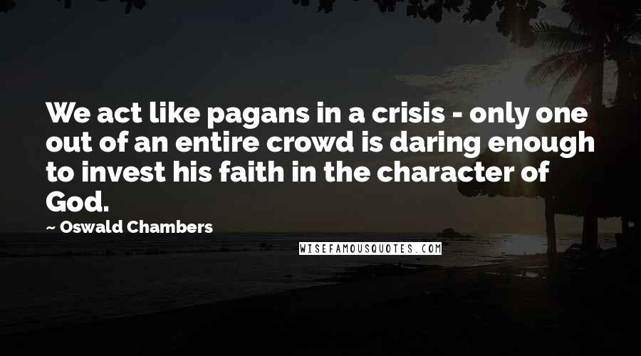 Oswald Chambers Quotes: We act like pagans in a crisis - only one out of an entire crowd is daring enough to invest his faith in the character of God.