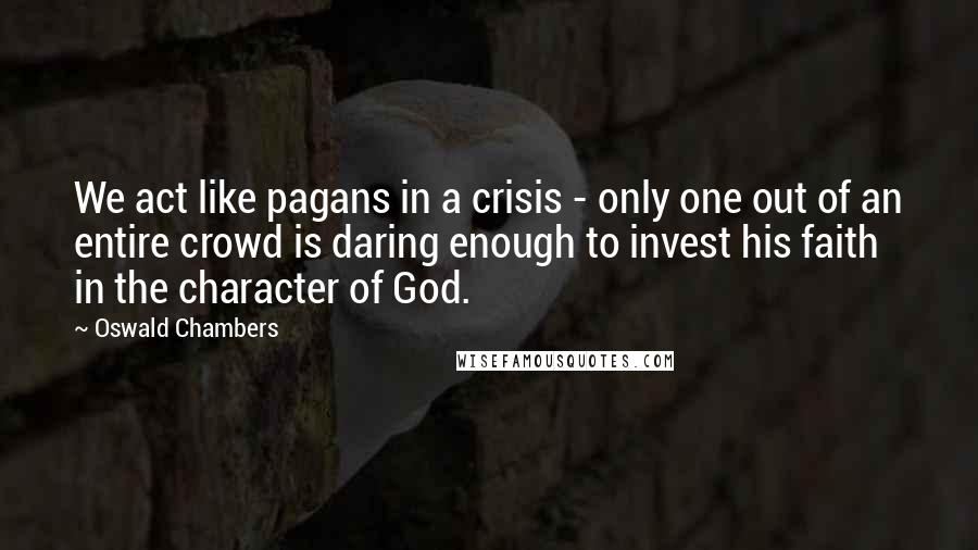 Oswald Chambers Quotes: We act like pagans in a crisis - only one out of an entire crowd is daring enough to invest his faith in the character of God.
