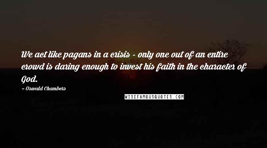 Oswald Chambers Quotes: We act like pagans in a crisis - only one out of an entire crowd is daring enough to invest his faith in the character of God.