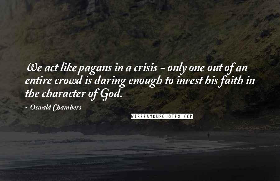 Oswald Chambers Quotes: We act like pagans in a crisis - only one out of an entire crowd is daring enough to invest his faith in the character of God.