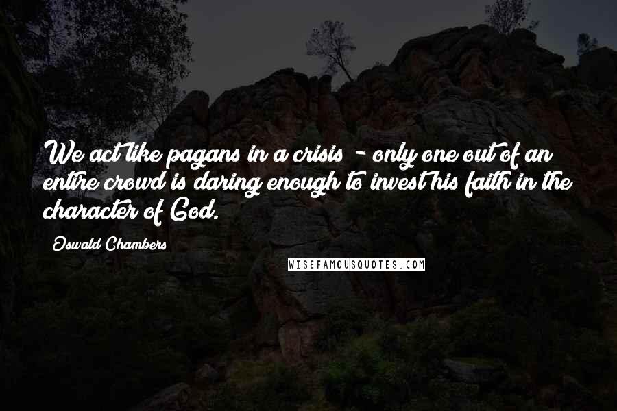 Oswald Chambers Quotes: We act like pagans in a crisis - only one out of an entire crowd is daring enough to invest his faith in the character of God.