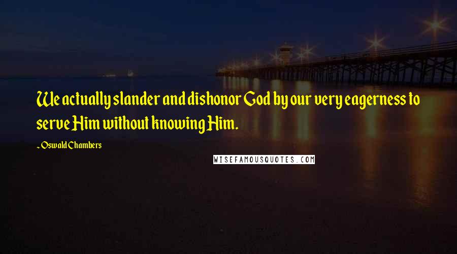 Oswald Chambers Quotes: We actually slander and dishonor God by our very eagerness to serve Him without knowing Him.